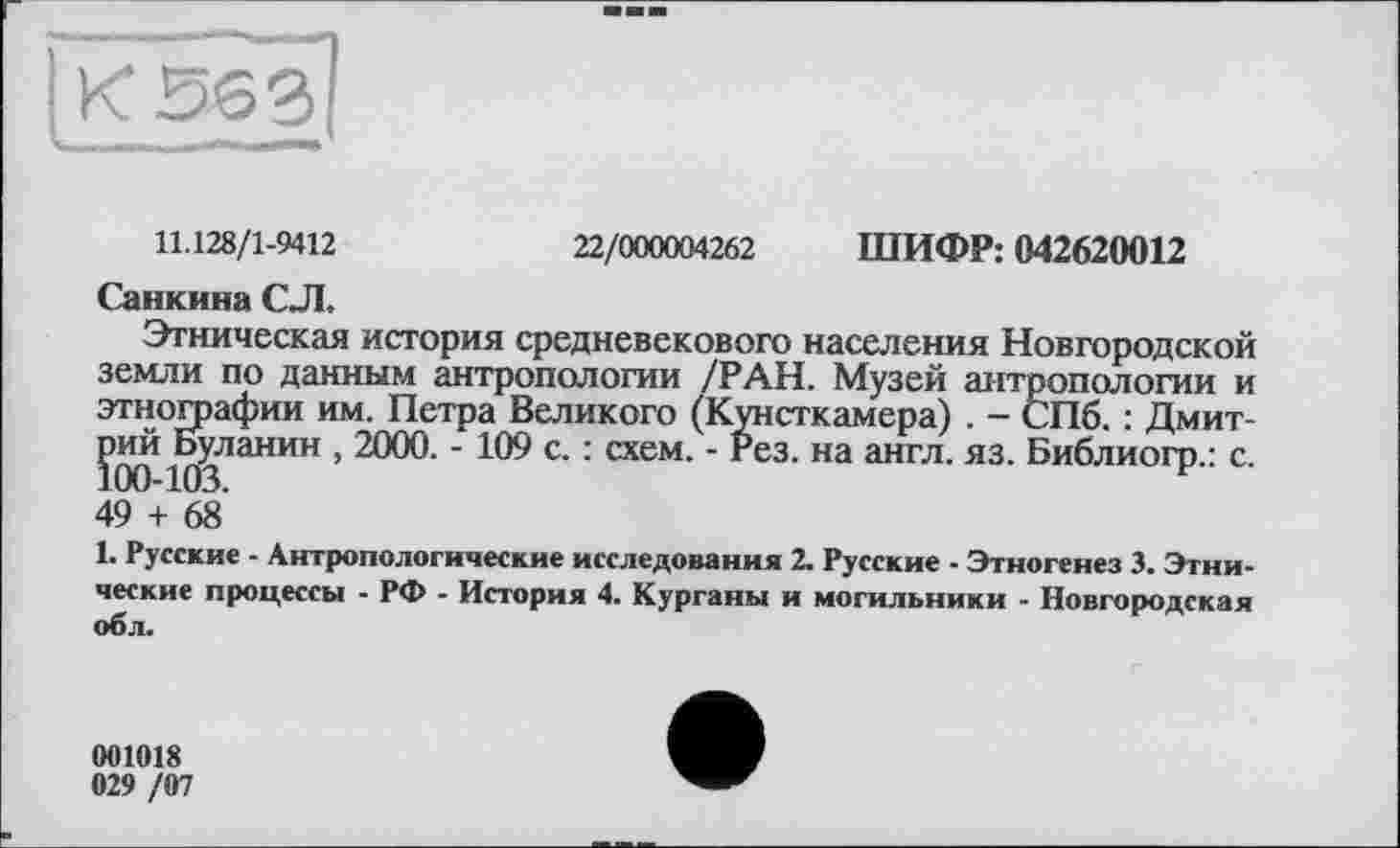 ﻿11.128/1-9412
22/000004262
ШИФР: 042620012
Санкина СЛ.
Этническая история средневекового населения Новгородской земли по данным антропологии /РАН. Музей антропологии и этнографии им. Петра Великого (Кунсткамера) . - СПб. : Дмитрий Буланин , 2000. - 109 с. : схем. - Рез. на англ. яз. Библиогр.: с. 100-103.
49 + 68
1. Русские - Антропологические исследования 2. Русские - Этногенез 3. Этнические процессы - РФ - История 4. Курганы и могильники - Новгородская об л.
001018
029 /07